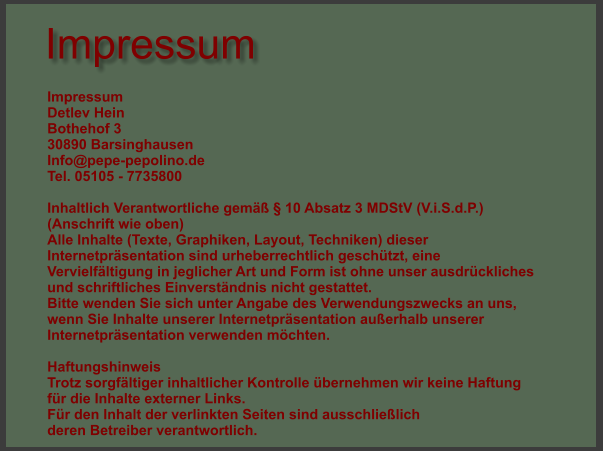 Impressum Impressum Detlev Hein  Bothehof 3  30890 Barsinghausen Info@pepe-pepolino.de  Tel. 05105 - 7735800  Inhaltlich Verantwortliche gemäß § 10 Absatz 3 MDStV (V.i.S.d.P.)  (Anschrift wie oben)  Alle Inhalte (Texte, Graphiken, Layout, Techniken) dieser Internetpräsentation sind urheberrechtlich geschützt, eine Vervielfältigung in jeglicher Art und Form ist ohne unser ausdrückliches und schriftliches Einverständnis nicht gestattet. Bitte wenden Sie sich unter Angabe des Verwendungszwecks an uns, wenn Sie Inhalte unserer Internetpräsentation außerhalb unserer Internetpräsentation verwenden möchten.  Haftungshinweis Trotz sorgfältiger inhaltlicher Kontrolle übernehmen wir keine Haftung für die Inhalte externer Links. Für den Inhalt der verlinkten Seiten sind ausschließlich deren Betreiber verantwortlich.